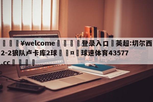 💥welcome🍖登录入口⛎英超:切尔西2-2狼队卢卡库2球🤮球速体育43577.cc🍦