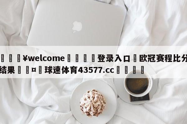 💥welcome🍖登录入口⛎欧冠赛程比分结果🤮球速体育43577.cc🍦