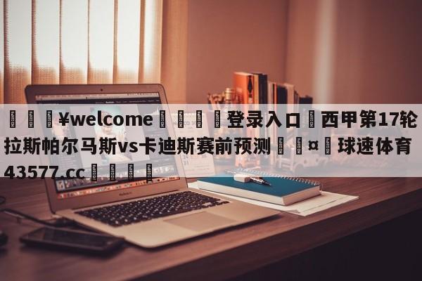 💥welcome🍖登录入口⛎西甲第17轮拉斯帕尔马斯vs卡迪斯赛前预测🤮球速体育43577.cc🍦