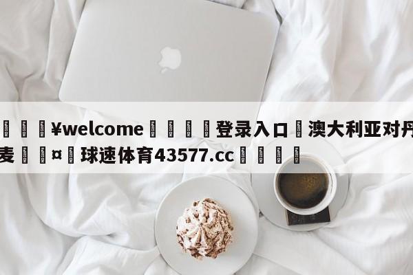 💥welcome🍖登录入口⛎澳大利亚对丹麦🤮球速体育43577.cc🍦