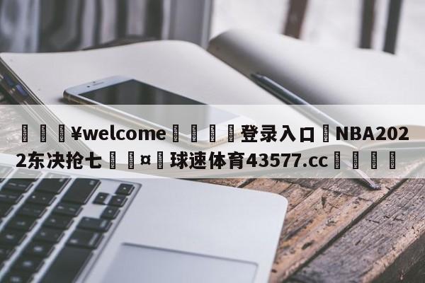 💥welcome🍖登录入口⛎NBA2022东决抢七🤮球速体育43577.cc🍦