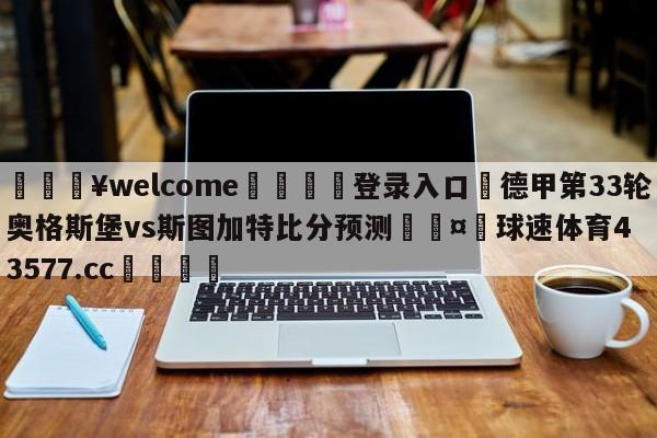 💥welcome🍖登录入口⛎德甲第33轮奥格斯堡vs斯图加特比分预测🤮球速体育43577.cc🍦