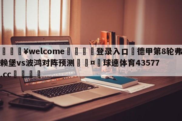 💥welcome🍖登录入口⛎德甲第8轮弗赖堡vs波鸿对阵预测🤮球速体育43577.cc🍦