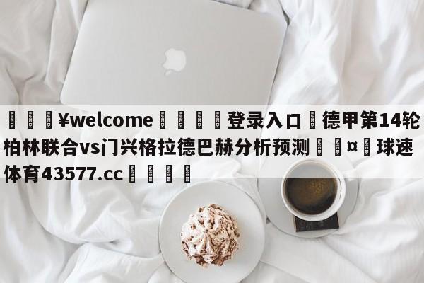 💥welcome🍖登录入口⛎德甲第14轮柏林联合vs门兴格拉德巴赫分析预测🤮球速体育43577.cc🍦