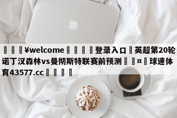 💥welcome🍖登录入口⛎英超第20轮诺丁汉森林vs曼彻斯特联赛前预测🤮球速体育43577.cc🍦