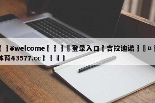 💥welcome🍖登录入口⛎吉拉迪诺🤮球速体育43577.cc🍦