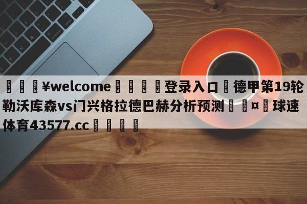 💥welcome🍖登录入口⛎德甲第19轮勒沃库森vs门兴格拉德巴赫分析预测🤮球速体育43577.cc🍦