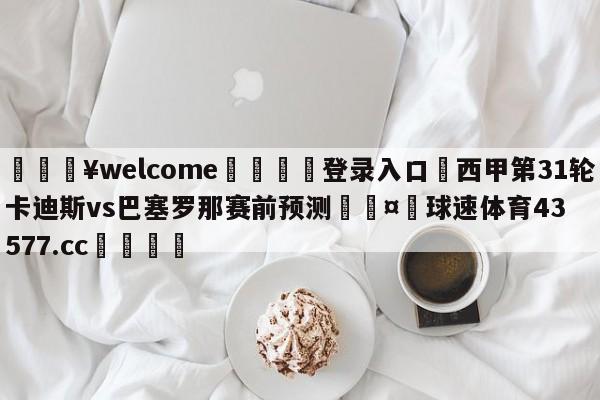 💥welcome🍖登录入口⛎西甲第31轮卡迪斯vs巴塞罗那赛前预测🤮球速体育43577.cc🍦