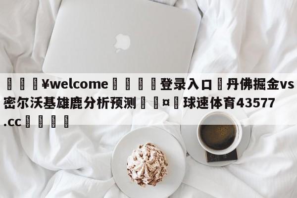 💥welcome🍖登录入口⛎丹佛掘金vs密尔沃基雄鹿分析预测🤮球速体育43577.cc🍦