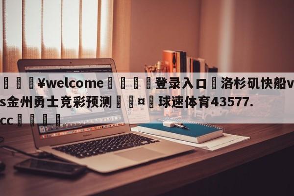 💥welcome🍖登录入口⛎洛杉矶快船vs金州勇士竞彩预测🤮球速体育43577.cc🍦