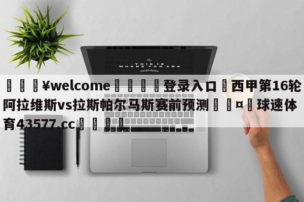 💥welcome🍖登录入口⛎西甲第16轮阿拉维斯vs拉斯帕尔马斯赛前预测🤮球速体育43577.cc🍦