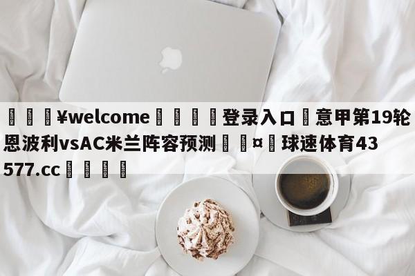 💥welcome🍖登录入口⛎意甲第19轮恩波利vsAC米兰阵容预测🤮球速体育43577.cc🍦