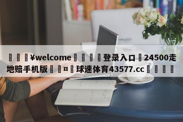 💥welcome🍖登录入口⛎24500走地赔手机版🤮球速体育43577.cc🍦