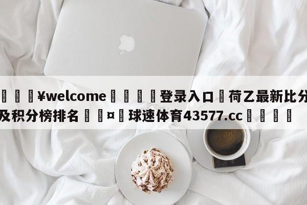 💥welcome🍖登录入口⛎荷乙最新比分及积分榜排名🤮球速体育43577.cc🍦