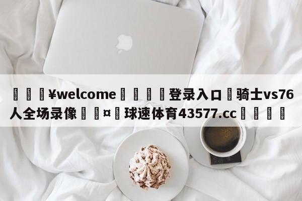 💥welcome🍖登录入口⛎骑士vs76人全场录像🤮球速体育43577.cc🍦