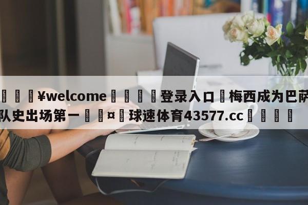 💥welcome🍖登录入口⛎梅西成为巴萨队史出场第一🤮球速体育43577.cc🍦