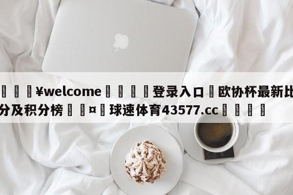 💥welcome🍖登录入口⛎欧协杯最新比分及积分榜🤮球速体育43577.cc🍦