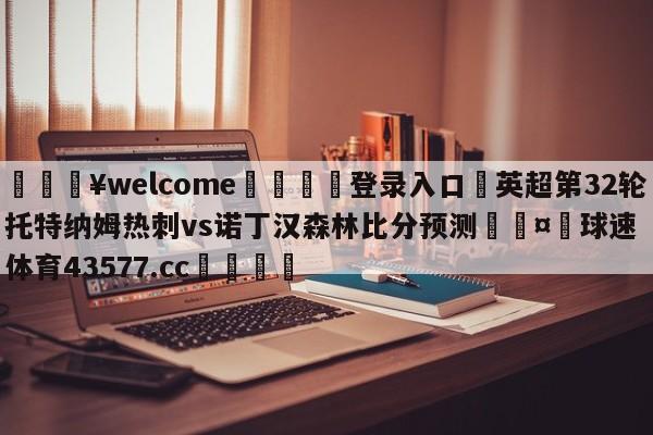 💥welcome🍖登录入口⛎英超第32轮托特纳姆热刺vs诺丁汉森林比分预测🤮球速体育43577.cc🍦