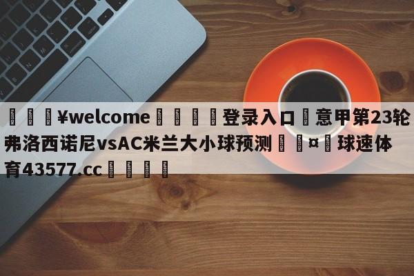 💥welcome🍖登录入口⛎意甲第23轮弗洛西诺尼vsAC米兰大小球预测🤮球速体育43577.cc🍦