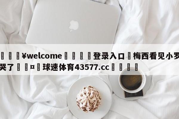 💥welcome🍖登录入口⛎梅西看见小罗哭了🤮球速体育43577.cc🍦