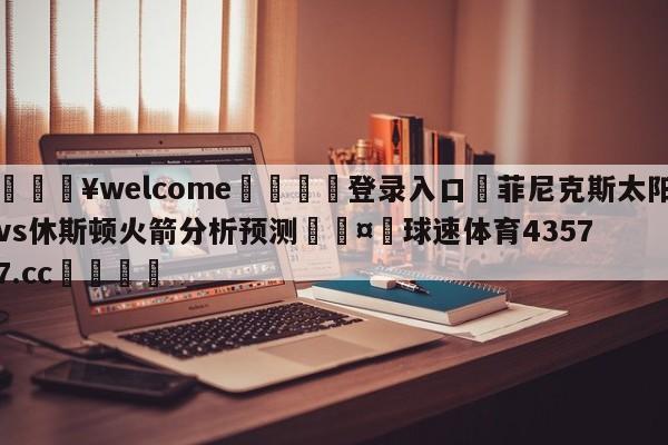 💥welcome🍖登录入口⛎菲尼克斯太阳vs休斯顿火箭分析预测🤮球速体育43577.cc🍦