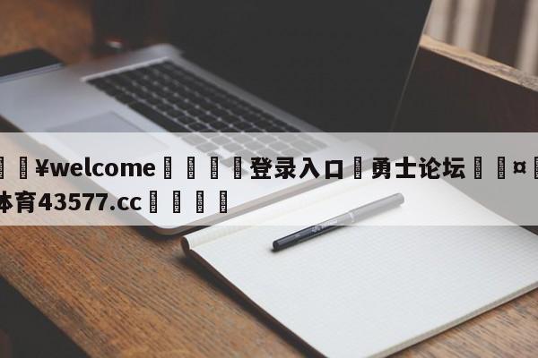 💥welcome🍖登录入口⛎勇士论坛🤮球速体育43577.cc🍦