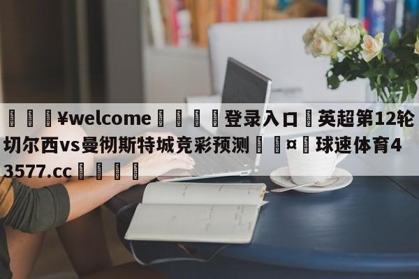 💥welcome🍖登录入口⛎英超第12轮切尔西vs曼彻斯特城竞彩预测🤮球速体育43577.cc🍦