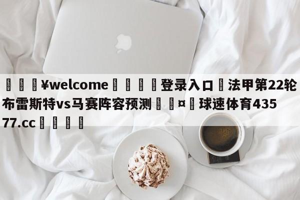 💥welcome🍖登录入口⛎法甲第22轮布雷斯特vs马赛阵容预测🤮球速体育43577.cc🍦