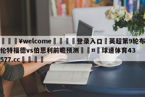 💥welcome🍖登录入口⛎英超第9轮布伦特福德vs伯恩利前瞻预测🤮球速体育43577.cc🍦