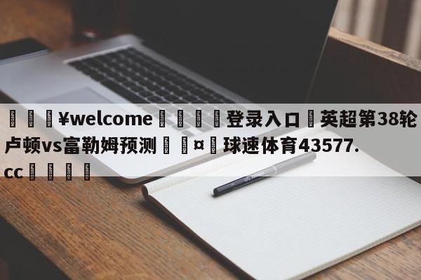 💥welcome🍖登录入口⛎英超第38轮卢顿vs富勒姆预测🤮球速体育43577.cc🍦