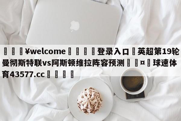 💥welcome🍖登录入口⛎英超第19轮曼彻斯特联vs阿斯顿维拉阵容预测🤮球速体育43577.cc🍦