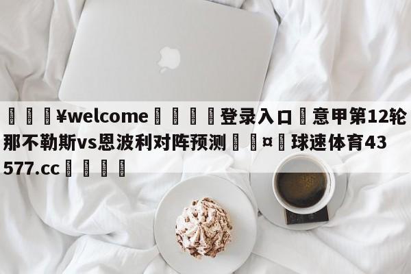 💥welcome🍖登录入口⛎意甲第12轮那不勒斯vs恩波利对阵预测🤮球速体育43577.cc🍦