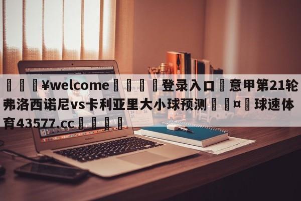 💥welcome🍖登录入口⛎意甲第21轮弗洛西诺尼vs卡利亚里大小球预测🤮球速体育43577.cc🍦