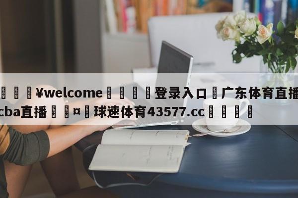 💥welcome🍖登录入口⛎广东体育直播cba直播🤮球速体育43577.cc🍦