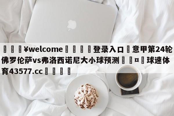 💥welcome🍖登录入口⛎意甲第24轮佛罗伦萨vs弗洛西诺尼大小球预测🤮球速体育43577.cc🍦