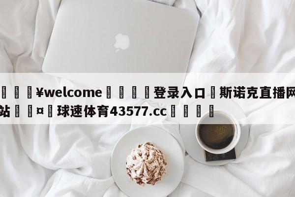 💥welcome🍖登录入口⛎斯诺克直播网站🤮球速体育43577.cc🍦