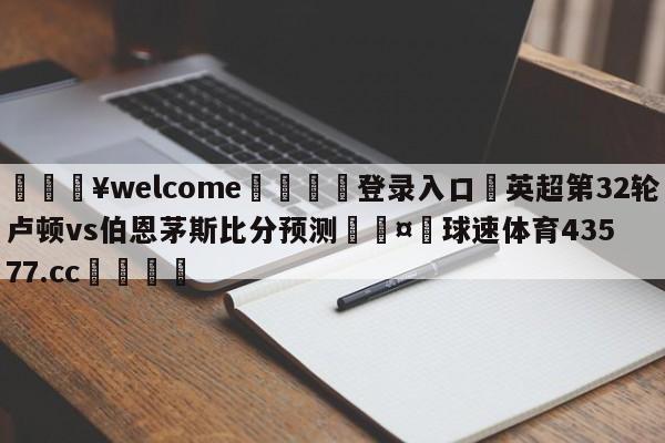 💥welcome🍖登录入口⛎英超第32轮卢顿vs伯恩茅斯比分预测🤮球速体育43577.cc🍦