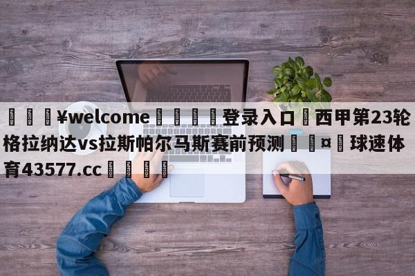 💥welcome🍖登录入口⛎西甲第23轮格拉纳达vs拉斯帕尔马斯赛前预测🤮球速体育43577.cc🍦