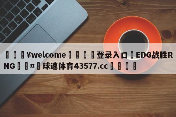 💥welcome🍖登录入口⛎EDG战胜RNG🤮球速体育43577.cc🍦