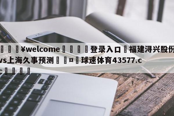 💥welcome🍖登录入口⛎福建浔兴股份vs上海久事预测🤮球速体育43577.cc🍦