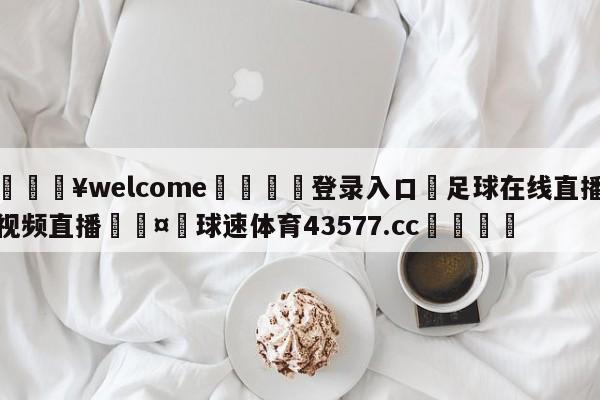 💥welcome🍖登录入口⛎足球在线直播视频直播🤮球速体育43577.cc🍦