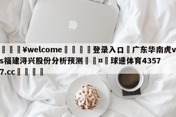 💥welcome🍖登录入口⛎广东华南虎vs福建浔兴股份分析预测🤮球速体育43577.cc🍦