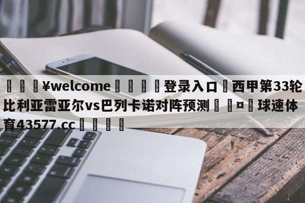 💥welcome🍖登录入口⛎西甲第33轮比利亚雷亚尔vs巴列卡诺对阵预测🤮球速体育43577.cc🍦