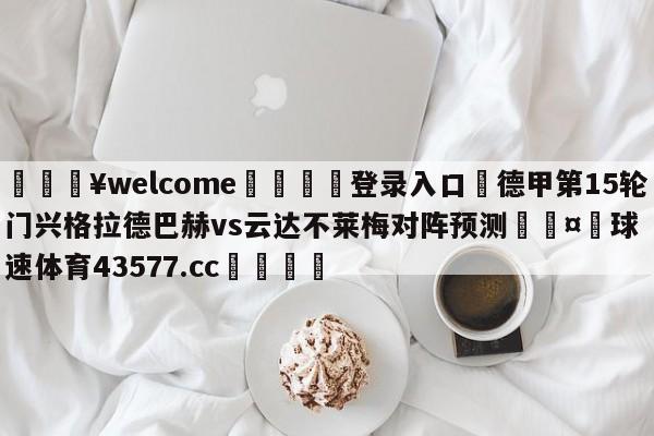 💥welcome🍖登录入口⛎德甲第15轮门兴格拉德巴赫vs云达不莱梅对阵预测🤮球速体育43577.cc🍦