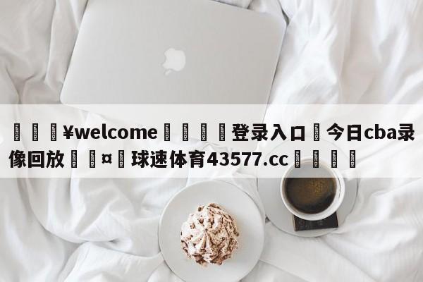 💥welcome🍖登录入口⛎今日cba录像回放🤮球速体育43577.cc🍦