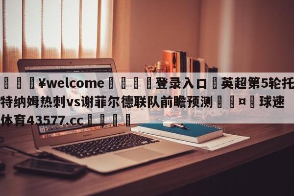 💥welcome🍖登录入口⛎英超第5轮托特纳姆热刺vs谢菲尔德联队前瞻预测🤮球速体育43577.cc🍦