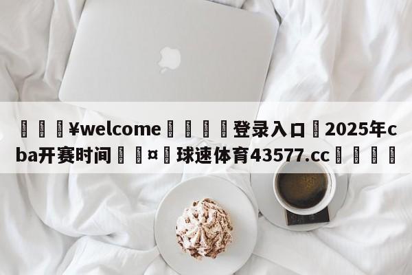 💥welcome🍖登录入口⛎2025年cba开赛时间🤮球速体育43577.cc🍦