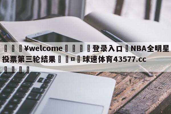 💥welcome🍖登录入口⛎NBA全明星投票第三轮结果🤮球速体育43577.cc🍦