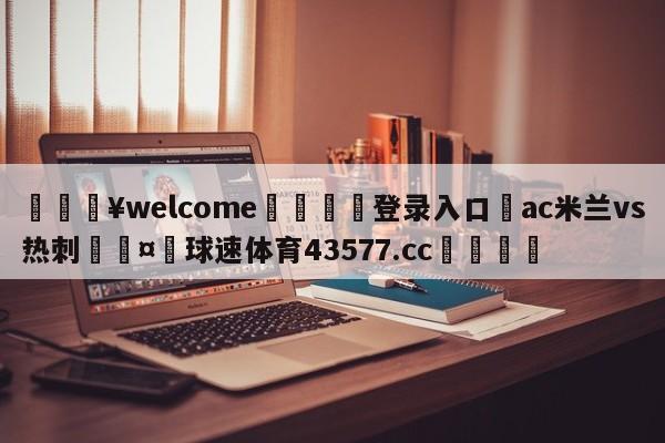 💥welcome🍖登录入口⛎ac米兰vs热刺🤮球速体育43577.cc🍦