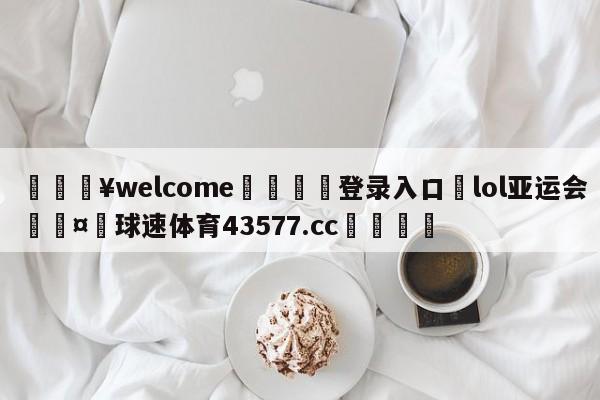 💥welcome🍖登录入口⛎lol亚运会🤮球速体育43577.cc🍦